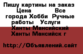 Пишу картины на заказ › Цена ­ 6 000 - Все города Хобби. Ручные работы » Услуги   . Ханты-Мансийский,Ханты-Мансийск г.